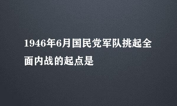 1946年6月国民党军队挑起全面内战的起点是