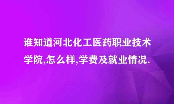 谁知道河北化工医药职业技术学院,怎么样,学费及就业情况.