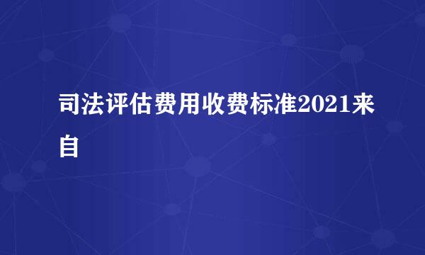 司法评估费用收费标准2021来自