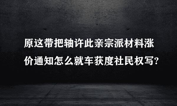 原这带把轴许此亲宗派材料涨价通知怎么就车获度社民权写?