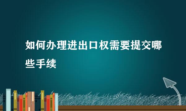 如何办理进出口权需要提交哪些手续