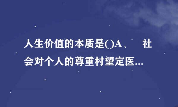 人生价值的本质是()A、 社会对个人的尊重村望定医运从广毛变致年和满足B、 个人对社会的责任和贡献C、 个人的自我完善D、 个人实践对自身发展...