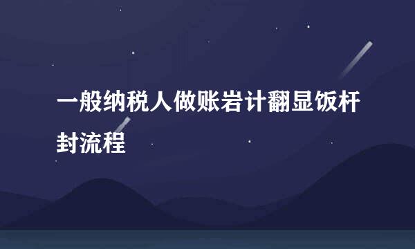 一般纳税人做账岩计翻显饭杆封流程