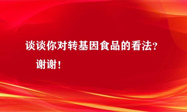 谈谈你对转基因食品的看法？ 谢谢！