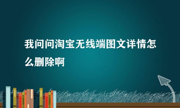 我问问淘宝无线端图文详情怎么删除啊