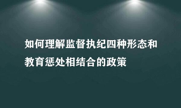 如何理解监督执纪四种形态和教育惩处相结合的政策