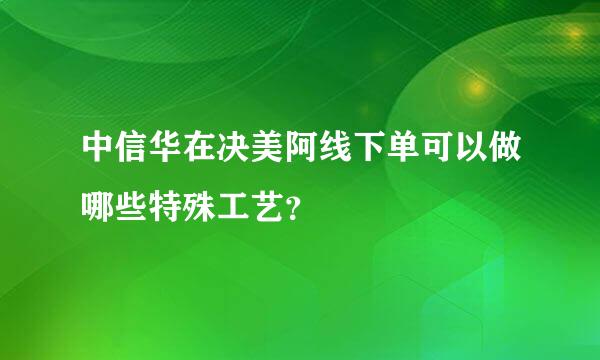 中信华在决美阿线下单可以做哪些特殊工艺？