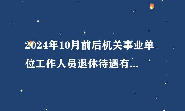 2024年10月前后机关事业单位工作人员退休待遇有哪些变化？