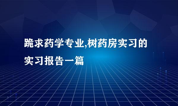 跪求药学专业,树药房实习的实习报告一篇