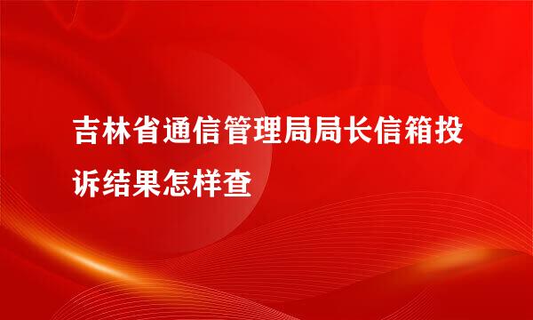 吉林省通信管理局局长信箱投诉结果怎样查