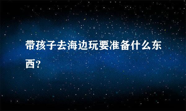 带孩子去海边玩要准备什么东西？