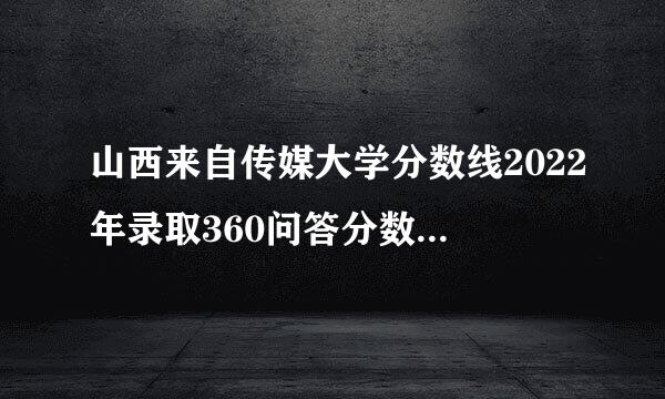 山西来自传媒大学分数线2022年录取360问答分数线是多少分