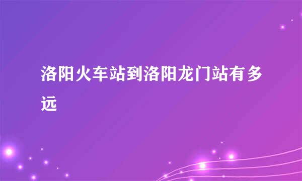 洛阳火车站到洛阳龙门站有多远