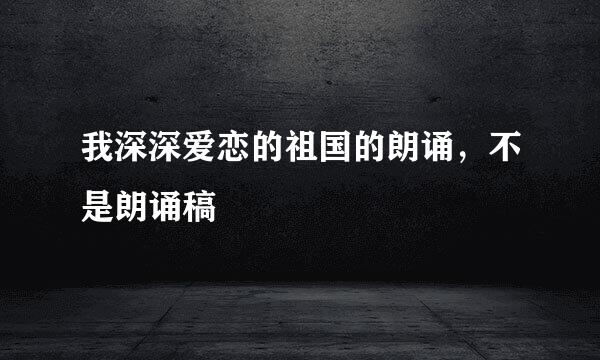 我深深爱恋的祖国的朗诵，不是朗诵稿