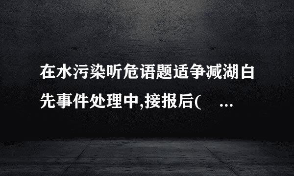 在水污染听危语题适争减湖白先事件处理中,接报后(    )