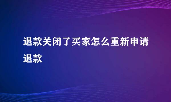 退款关闭了买家怎么重新申请退款