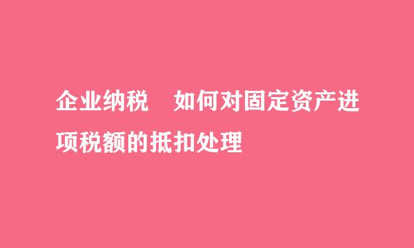 企业纳税 如何对固定资产进项税额的抵扣处理