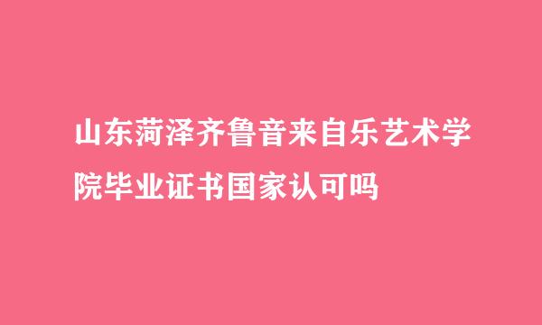 山东菏泽齐鲁音来自乐艺术学院毕业证书国家认可吗