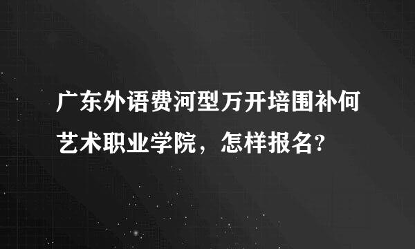 广东外语费河型万开培围补何艺术职业学院，怎样报名?