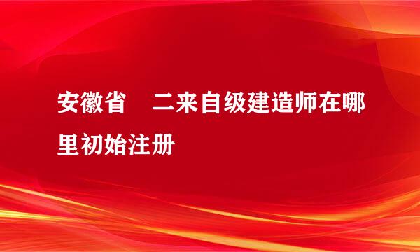 安徽省 二来自级建造师在哪里初始注册