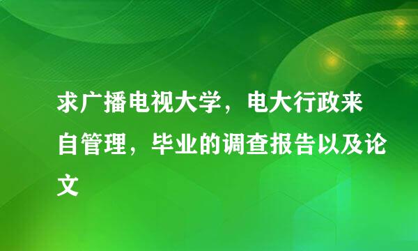 求广播电视大学，电大行政来自管理，毕业的调查报告以及论文