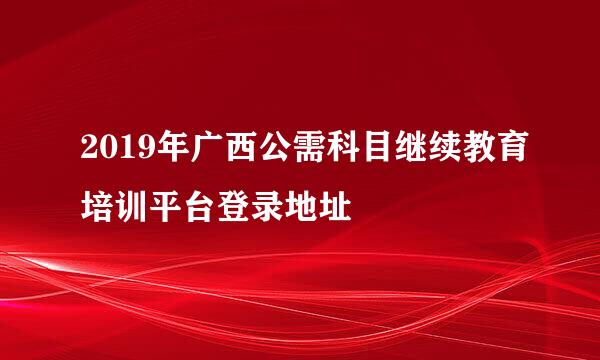 2019年广西公需科目继续教育培训平台登录地址