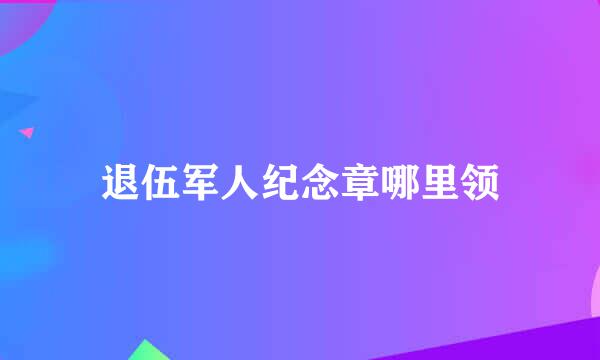 退伍军人纪念章哪里领