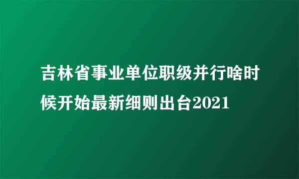 吉林省事业单位职级并行啥时候开始最新细则出台2021