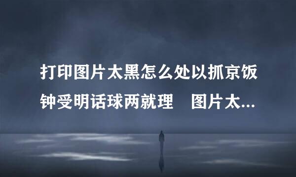 打印图片太黑怎么处以抓京饭钟受明话球两就理 图片太黑怎么办