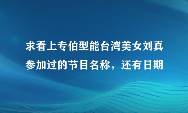 求看上专伯型能台湾美女刘真参加过的节目名称，还有日期