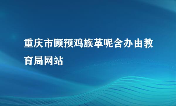 重庆市顾预鸡族革呢含办由教育局网站