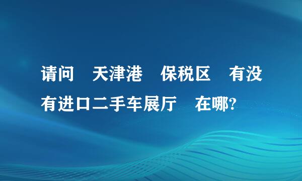 请问 天津港 保税区 有没有进口二手车展厅 在哪?