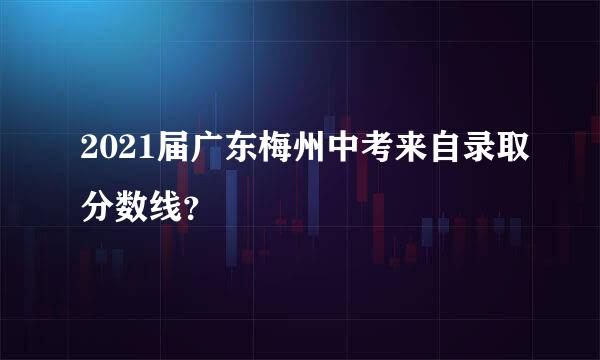 2021届广东梅州中考来自录取分数线？