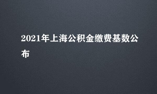 2021年上海公积金缴费基数公布