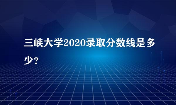 三峡大学2020录取分数线是多少？