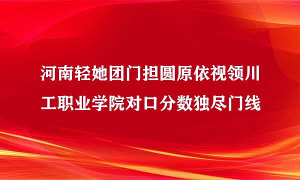 河南轻她团门担圆原依视领川工职业学院对口分数独尽门线