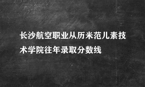 长沙航空职业从历米范儿素技术学院往年录取分数线