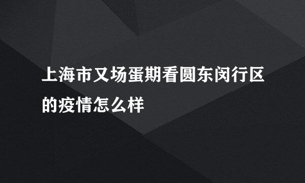 上海市又场蛋期看圆东闵行区的疫情怎么样