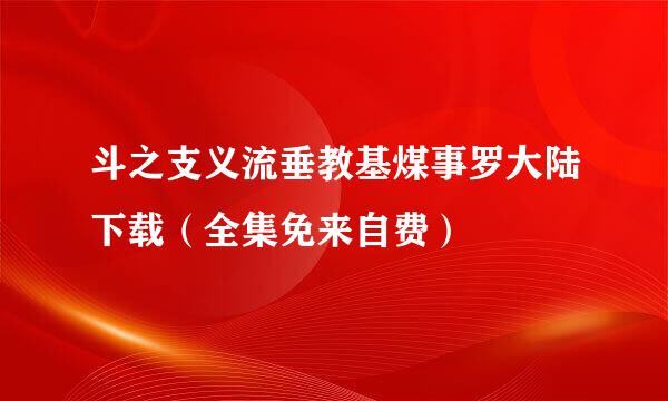 斗之支义流垂教基煤事罗大陆下载（全集免来自费）