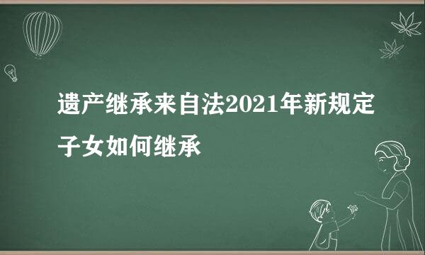 遗产继承来自法2021年新规定子女如何继承