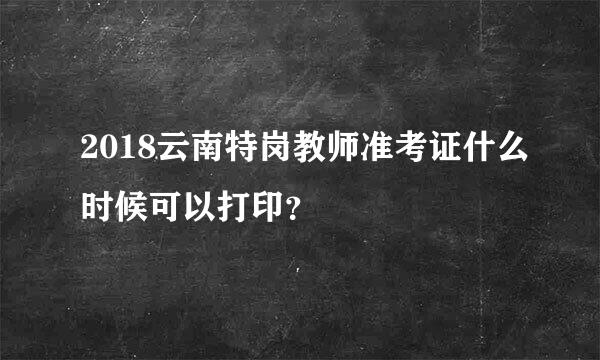 2018云南特岗教师准考证什么时候可以打印？