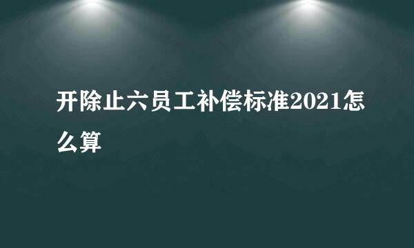 开除止六员工补偿标准2021怎么算