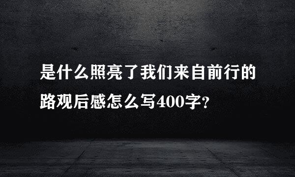 是什么照亮了我们来自前行的路观后感怎么写400字？