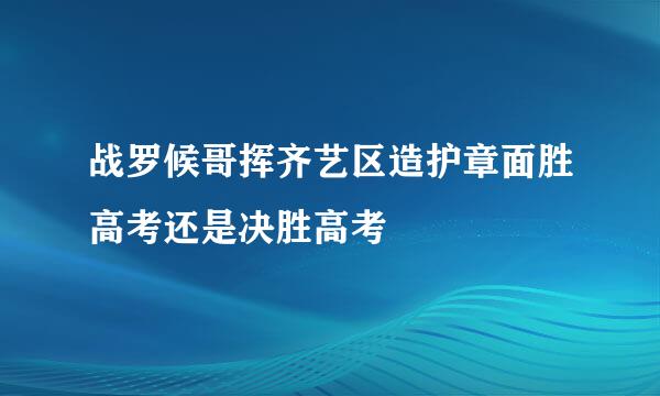 战罗候哥挥齐艺区造护章面胜高考还是决胜高考