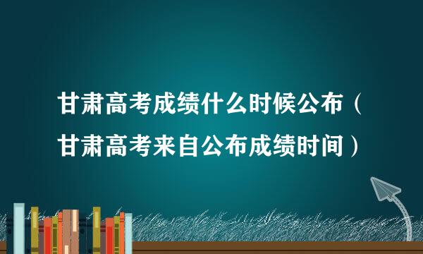 甘肃高考成绩什么时候公布（甘肃高考来自公布成绩时间）