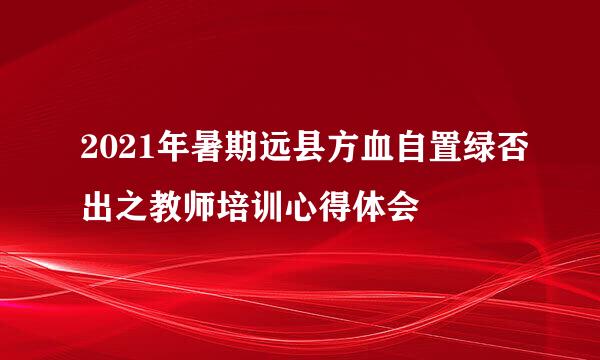 2021年暑期远县方血自置绿否出之教师培训心得体会