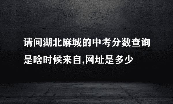 请问湖北麻城的中考分数查询是啥时候来自,网址是多少