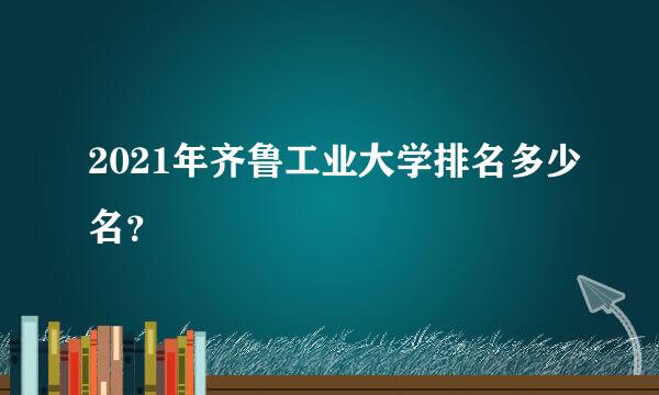 2021年齐鲁工业大学排名多少名？