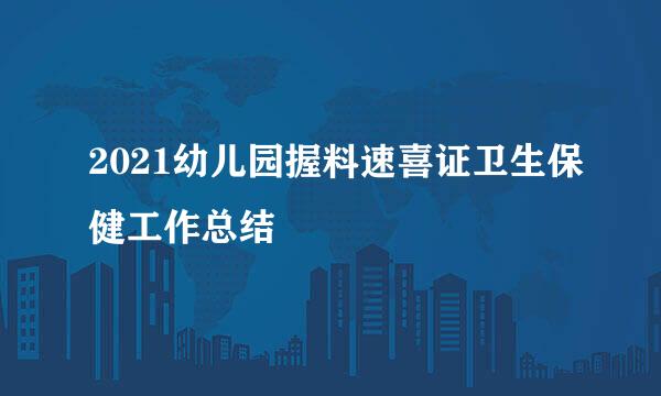 2021幼儿园握料速喜证卫生保健工作总结