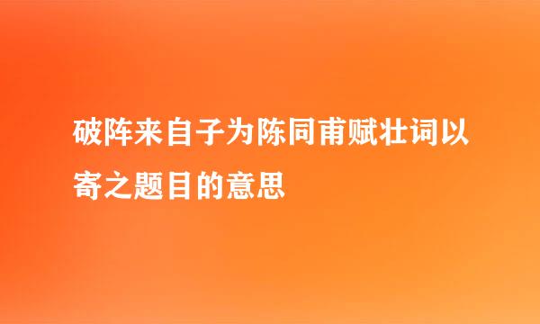 破阵来自子为陈同甫赋壮词以寄之题目的意思